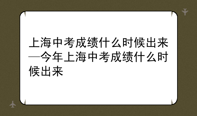 上海中考成绩什么时候出来—今年上海中考成绩什么时候出来
