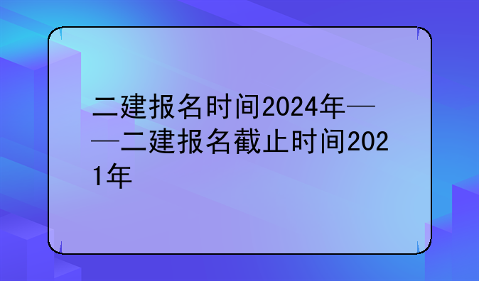 二建报名时间2024年——二建报名截止时间2021年