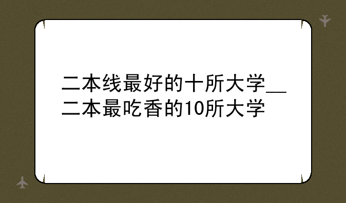 二本线最好的十所大学__二本最吃香的10所大学