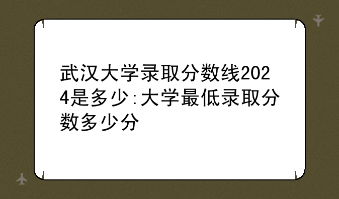 武汉大学录取分数线2024是多少:大学最低录取分数多少分