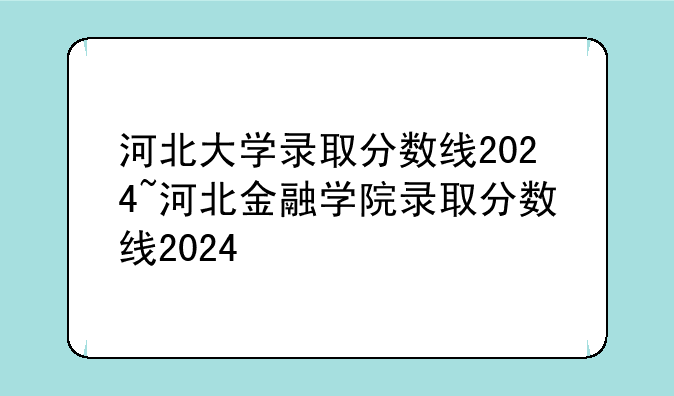 河北大学录取分数线2024~河北金融学院录取分数线2024