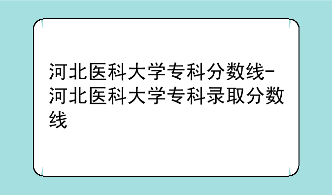 河北医科大学专科分数线-河北医科大学专科录取分数线