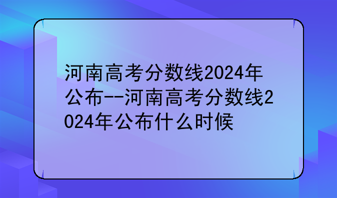 河南高考分数线2024年公布--河南高考分数线2024年公布什么时候