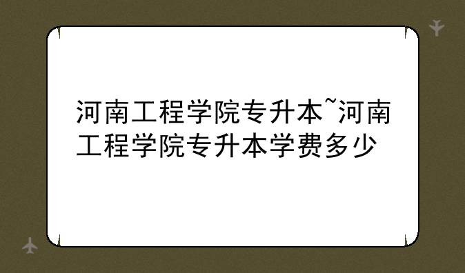 河南工程学院专升本~河南工程学院专升本学费多少