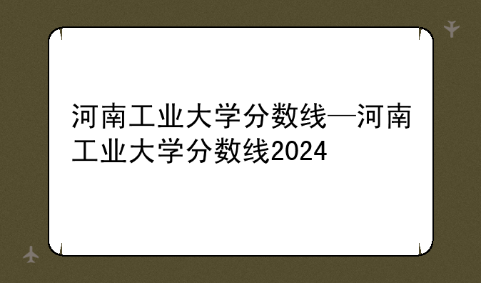 河南工业大学分数线—河南工业大学分数线2024