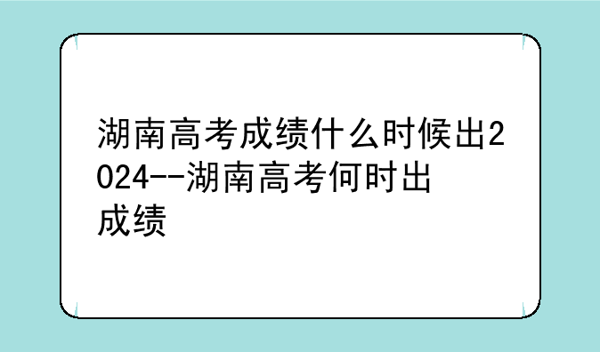 湖南高考成绩什么时候出2024--湖南高考何时出成绩
