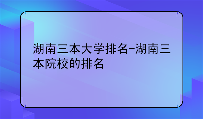 湖南三本大学排名-湖南三本院校的排名