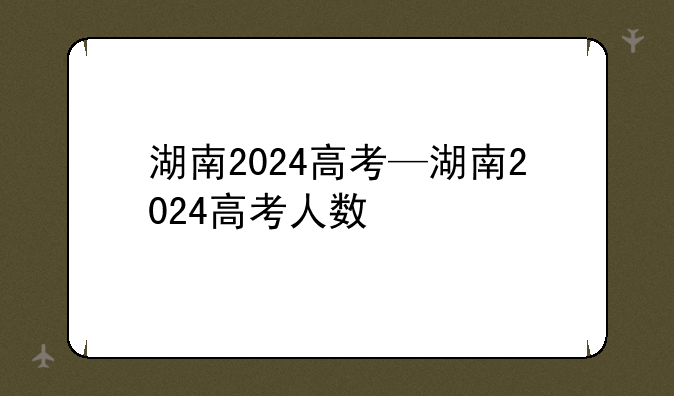 湖南2024高考—湖南2024高考人数