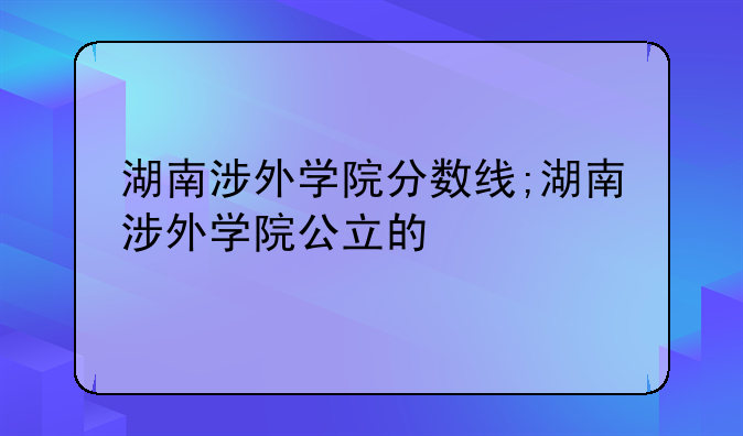 湖南涉外学院分数线;湖南涉外学院公立的