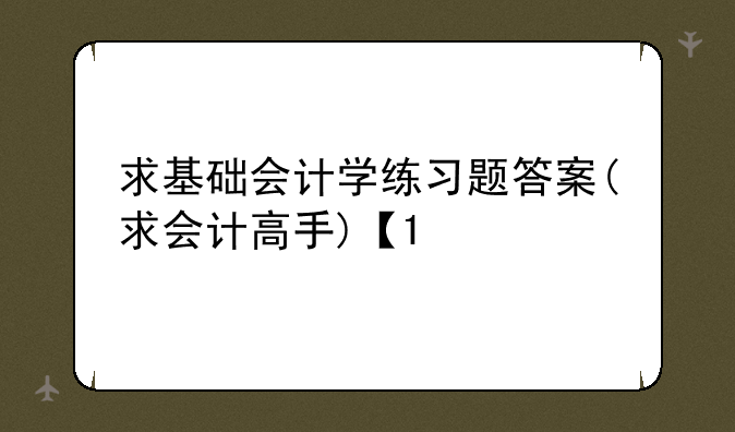 求基础会计学练习题答案(求会计高手)【1/3】