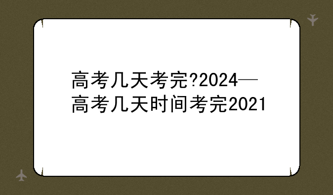高考几天考完?2024—高考几天时间考完2021