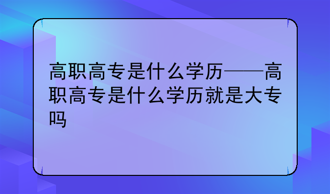 高职高专是什么学历——高职高专是什么学历就是大专吗