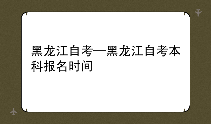 黑龙江自考—黑龙江自考本科报名时间