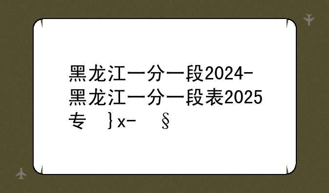 黑龙江一分一段2024-黑龙江一分一段表2025专升本