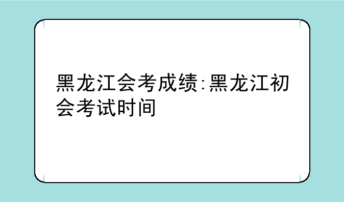 黑龙江会考成绩:黑龙江初会考试时间