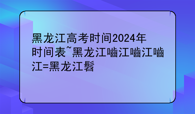 黑龙江高考时间2024年时间表~黑龙江省高考时间2020