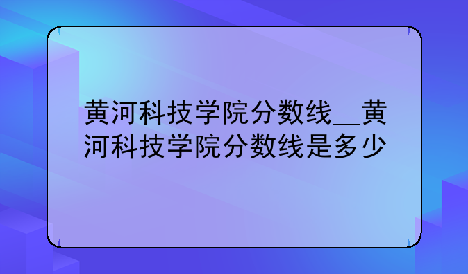 黄河科技学院分数线__黄河科技学院分数线是多少