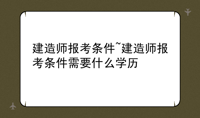 建造师报考条件~建造师报考条件需要什么学历