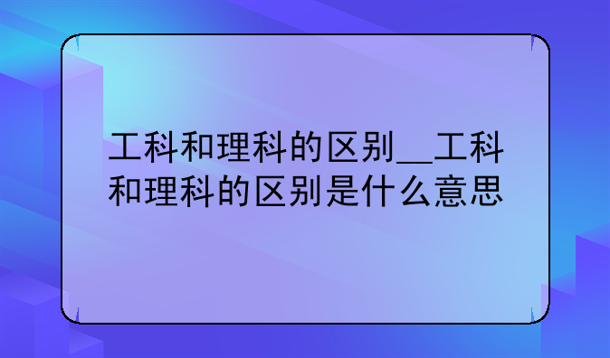 工科和理科的区别__工科和理科的区别是什么意思