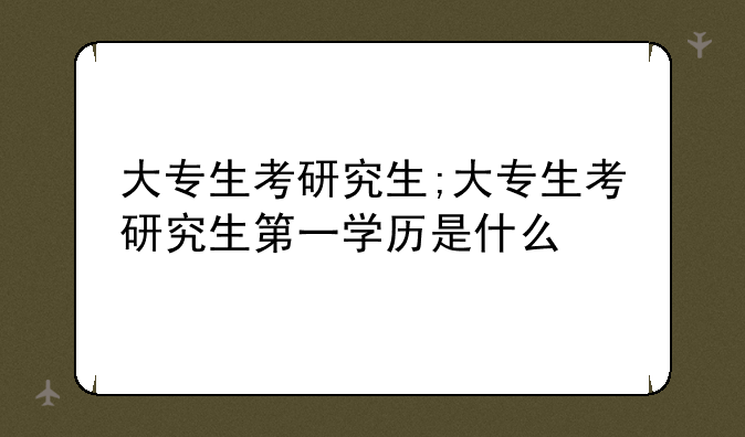 大专生考研究生;大专生考研究生第一学历是什么