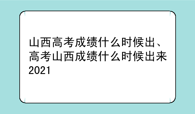 山西高考成绩什么时候出、高考山西成绩什么时候出来2021