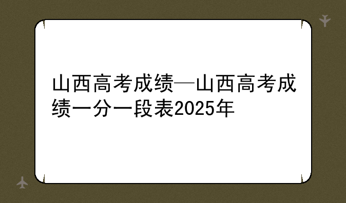 山西高考成绩—山西高考成绩一分一段表2025年