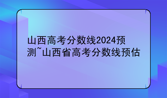 山西高考分数线2024预测~山西省高考分数线预估