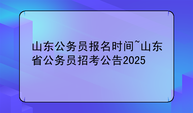 山东公务员报名时间~山东省公务员招考公告2025