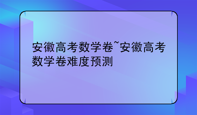 安徽高考数学卷~安徽高考数学卷难度预测