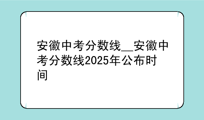 安徽中考分数线__安徽中考分数线2025年公布时间