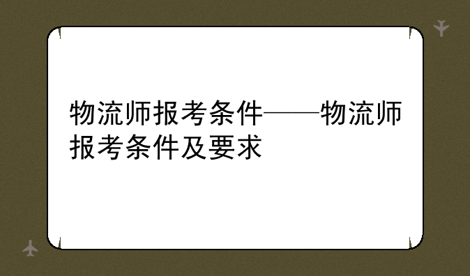 物流师报考条件——物流师报考条件及要求