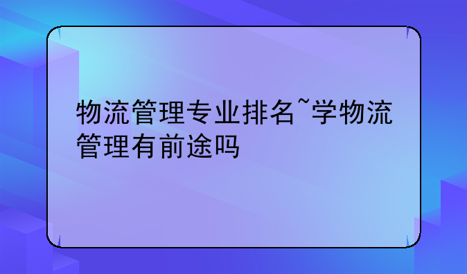 物流管理专业排名~学物流管理有前途吗