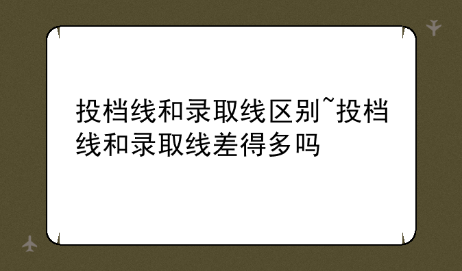 投档线和录取线区别~投档线和录取线差得多吗