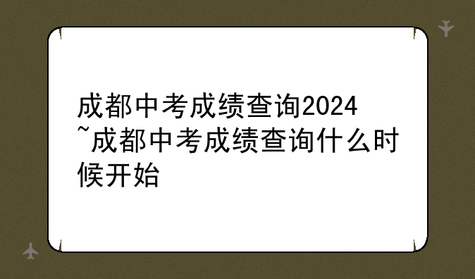 成都中考成绩查询2024~成都中考成绩查询什么时候开始