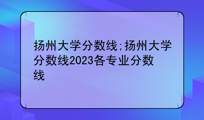 扬州大学分数线;扬州大学分数线2023各专业分数线