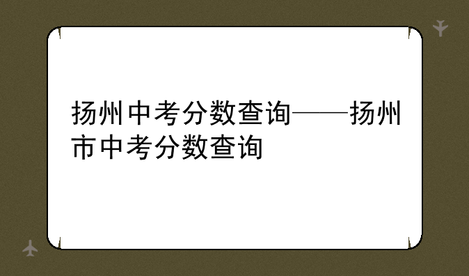 扬州中考分数查询——扬州市中考分数查询