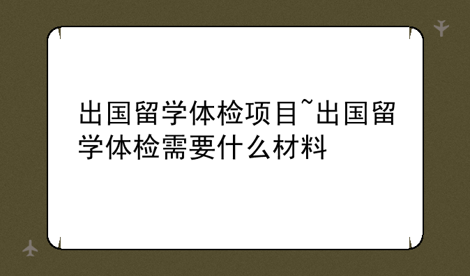 出国留学体检项目~出国留学体检需要什么材料