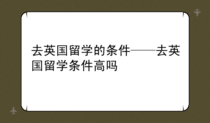 去英国留学的条件——去英国留学条件高吗