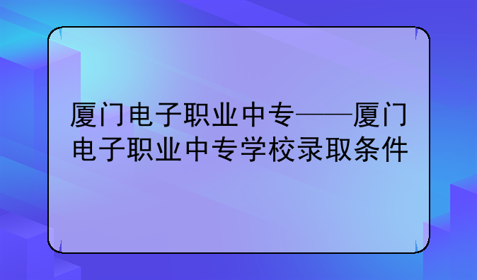 厦门电子职业中专——厦门电子职业中专学校录取条件