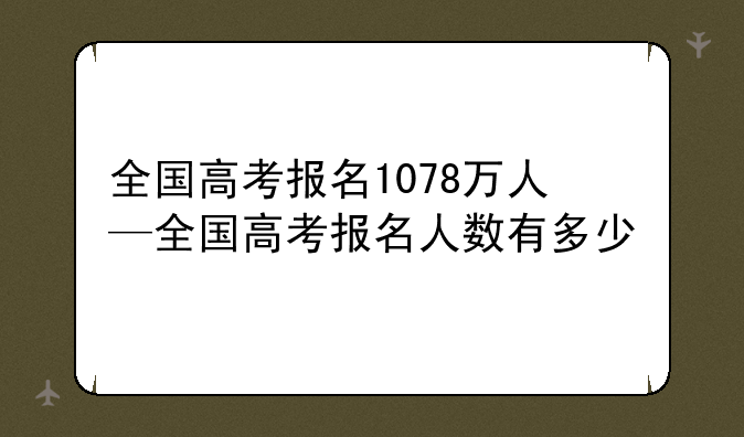 全国高考报名1078万人—全国高考报名人数有多少