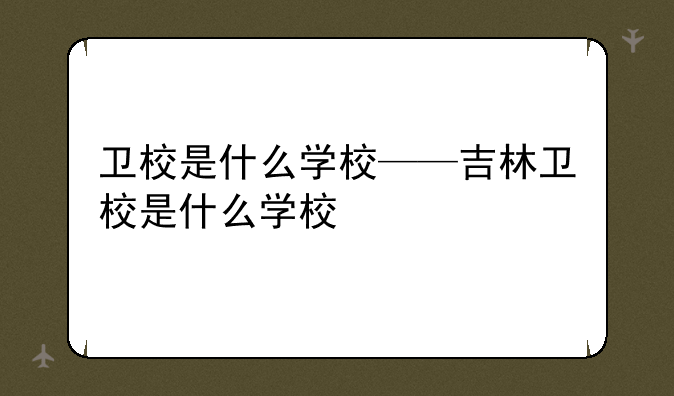 卫校是什么学校——吉林卫校是什么学校