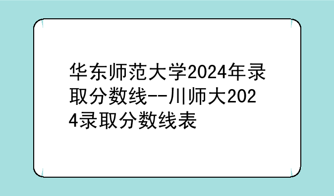 华东师范大学2024年录取分数线--川师大2024录取分数线表